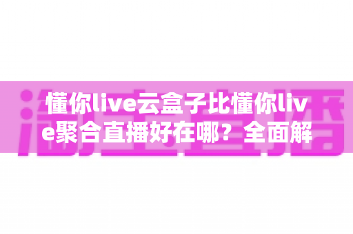 懂你live云盒子比懂你live聚合直播好在哪?全面解析两大直播工具的核心差异与选购指南 懂你live云盒子比懂你live聚合直播好在哪?全面解析两大直播工具的核心差异与选购指南