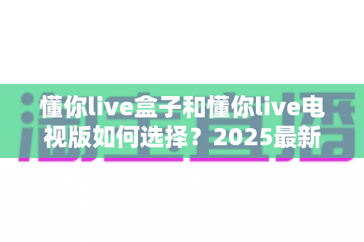 懂你live盒子和懂你live电视版如何选择？2025最新选购避坑指南全解析