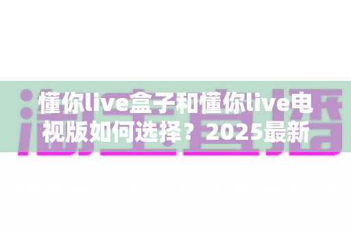 懂你live盒子和懂你live电视版如何选择？2025最新选购避坑指南全解析