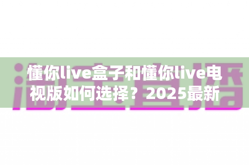 懂你live盒子和懂你live电视版如何选择？2025最新选购避坑指南全解析