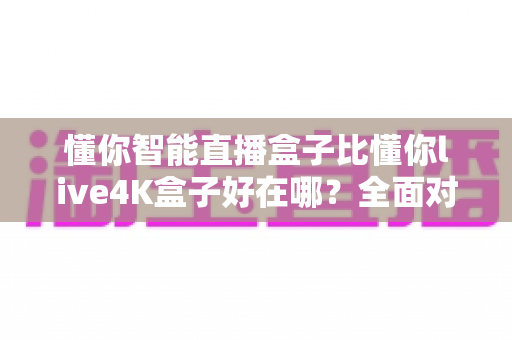 懂你智能直播盒子比懂你live4K盒子好在哪?全面对比解析帮你选对不选贵 懂你智能直播盒子比懂你live4K盒子好在哪?全面对比解析帮你选对不选贵