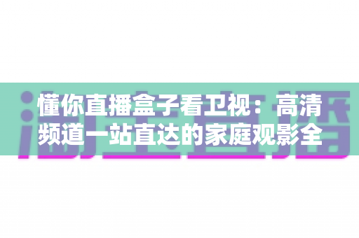懂你直播盒子看卫视:高清频道一站直达的家庭观影全攻略 懂你直播盒子看卫视:高清频道一站直达的家庭观影全攻略
