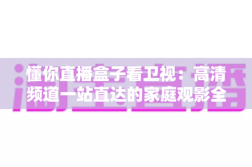 懂你直播盒子看卫视:高清频道一站直达的家庭观影全攻略 懂你直播盒子看卫视:高清频道一站直达的家庭观影全攻略