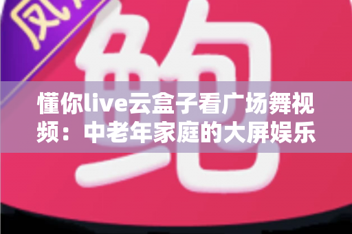 懂你live云盒子看广场舞视频:中老年家庭的大屏娱乐新体验 懂你live云盒子看广场舞视频:中老年家庭的大屏娱乐新体验