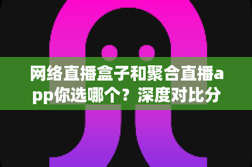 网络直播盒子和聚合直播app你选哪个？深度对比分析与选购指南助你轻松决策