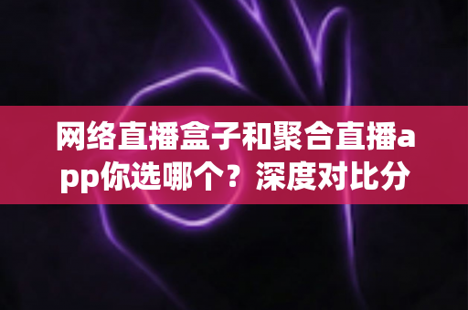 网络直播盒子和聚合直播app你选哪个？深度对比分析与选购指南助你轻松决策