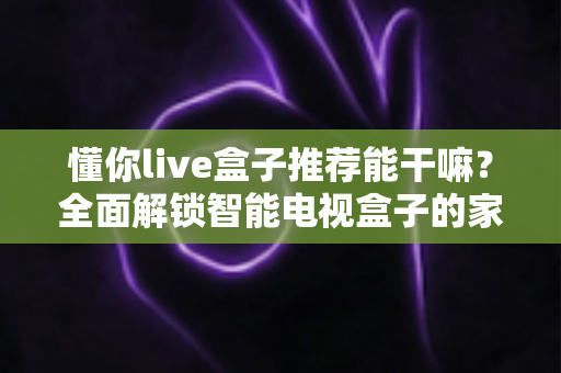 懂你live盒子推荐能干嘛？全面解锁智能电视盒子的家庭大屏娱乐潜力