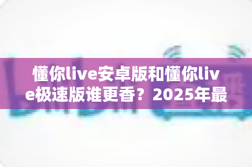 懂你live安卓版和懂你live极速版谁更香？2025年最全对比测评帮你一次选对