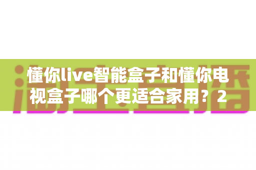 懂你live智能盒子和懂你电视盒子哪个更适合家用?2025年家庭电视盒子选购全攻略 懂你live智能盒子和懂你电视盒子哪个更适合家用?2025年家庭电视盒子选购全攻略