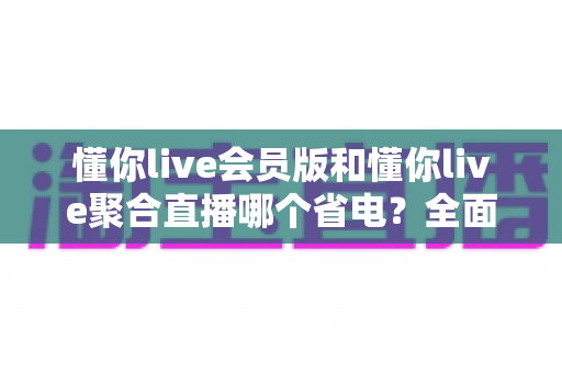 懂你live会员版和懂你live聚合直播哪个省电？全面解析帮你选出更省电的观影利器