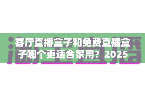 客厅直播盒子和免费直播盒子哪个更适合家用?2025最新家庭选购深度指南 客厅直播盒子和免费直播盒子哪个更适合家用?2025最新家庭选购深度指南