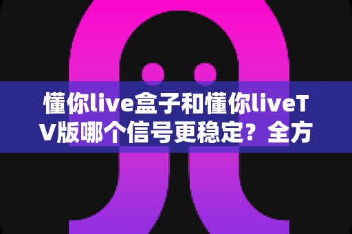 懂你live盒子和懂你liveTV版哪个信号更稳定？全方位信号稳定性对比与选购指南
