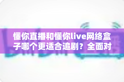 懂你直播和懂你live网络盒子哪个更适合追剧？全面对比解析助你找到最佳追剧神器