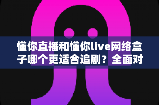 懂你直播和懂你live网络盒子哪个更适合追剧？全面对比解析助你找到最佳追剧神器