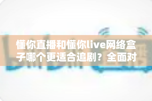 懂你直播和懂你live网络盒子哪个更适合追剧？全面对比解析助你找到最佳追剧神器