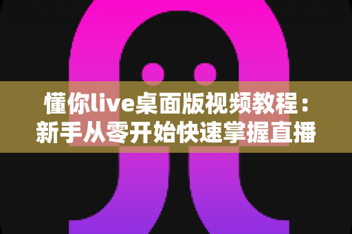 懂你live桌面版视频教程：新手从零开始快速掌握直播全流程的实战指南