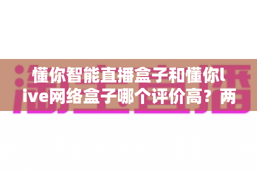 懂你智能直播盒子和懂你live网络盒子哪个评价高？两款盒子口碑深度对比与选购指南