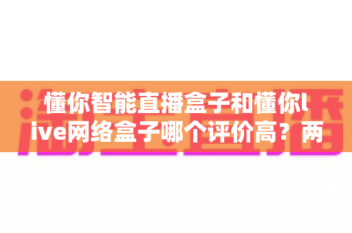 懂你智能直播盒子和懂你live网络盒子哪个评价高？两款盒子口碑深度对比与选购指南