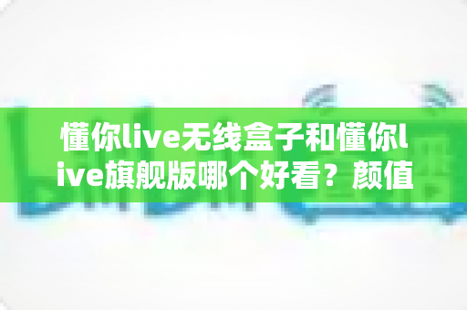 懂你live无线盒子和懂你live旗舰版哪个好看？颜值外观全方位对比与选购指南