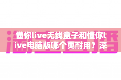 懂你live无线盒子和懂你live电脑版哪个更耐用?深度对比评测与选购指南 懂你live无线盒子和懂你live电脑版哪个更耐用?深度对比评测与选购指南