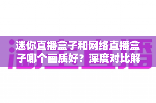 迷你直播盒子和网络直播盒子哪个画质好？深度对比解析帮你选对设备