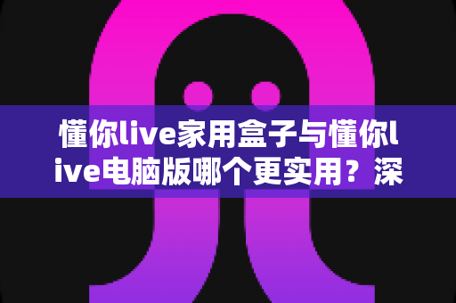 懂你live家用盒子与懂你live电脑版哪个更实用？深度对比评测帮你选对直播利器