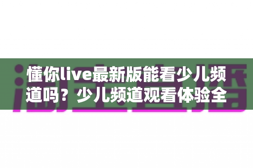 懂你live最新版能看少儿频道吗？少儿频道观看体验全解析与家长实用指南