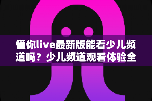 懂你live最新版能看少儿频道吗？少儿频道观看体验全解析与家长实用指南