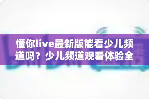 懂你live最新版能看少儿频道吗？少儿频道观看体验全解析与家长实用指南