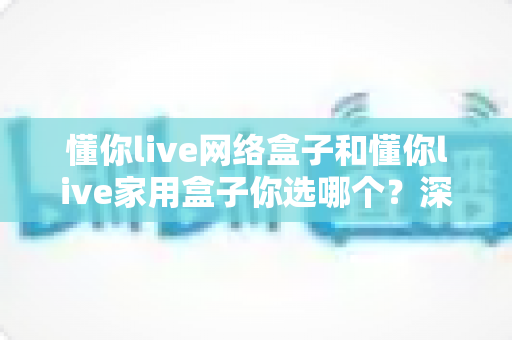 懂你live网络盒子和懂你live家用盒子你选哪个?深度对比帮你找到最适合的那一款 懂你live网络盒子和懂你live家用盒子你选哪个?深度对比帮你找到最适合的那一款