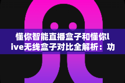 懂你智能直播盒子和懂你live无线盒子对比全解析：功能、性能与选购指南一网打尽