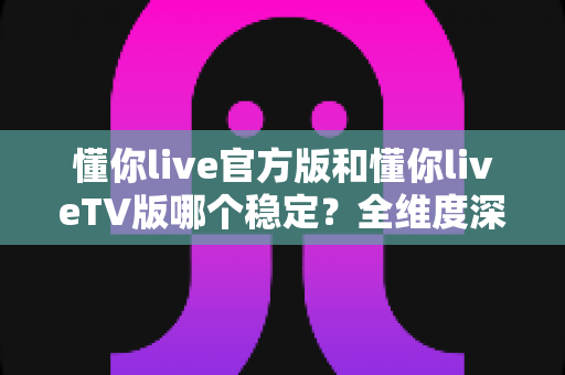 懂你live官方版和懂你liveTV版哪个稳定？全维度深度对比帮你选对版本