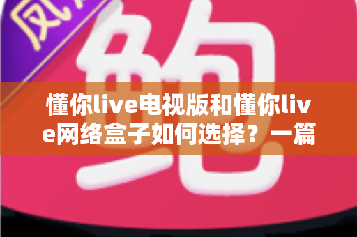懂你live电视版和懂你live网络盒子如何选择？一篇全面选购指南帮你做出最佳决定