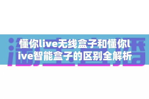 懂你live无线盒子和懂你live智能盒子的区别全解析:一文看懂如何选对直播神器,让直播间效果翻倍 懂你live无线盒子和懂你live智能盒子的区别全解析:一文看懂如何选对直播神器,让直播间效果翻倍