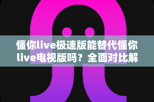 懂你live极速版能替代懂你live电视版吗？全面对比解析与使用指南
