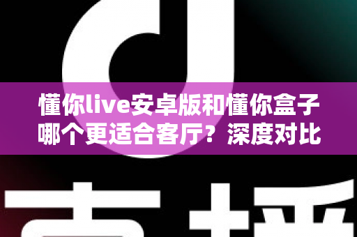 懂你live安卓版和懂你盒子哪个更适合客厅？深度对比解析助你打造理想客厅影音体验