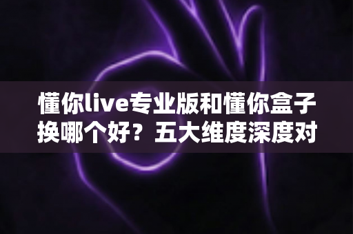 懂你live专业版和懂你盒子换哪个好？五大维度深度对比+换购避坑指南，看完再决定