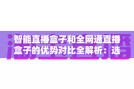 智能直播盒子和全网通直播盒子的优势对比全解析：选对直播设备，让画质、网络与收益全面提升