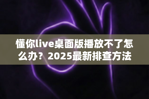 懂你live桌面版播放不了怎么办?2025最新排查方法与完整解决方案指南 懂你live桌面版播放不了怎么办?2025最新排查方法与完整解决方案指南