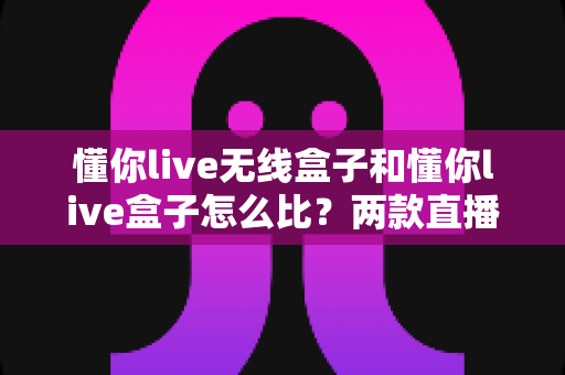 懂你live无线盒子和懂你live盒子怎么比？两款直播设备全方位对比与选购指南