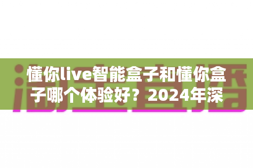 懂你live智能盒子和懂你盒子哪个体验好？2024年深度对比评测帮你选对不踩坑
