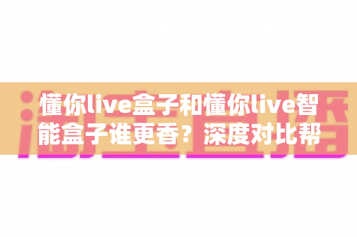 懂你live盒子和懂你live智能盒子谁更香?深度对比帮你选出最适合的家庭观影神器 懂你live盒子和懂你live智能盒子谁更香?深度对比帮你选出最适合的家庭观影神器