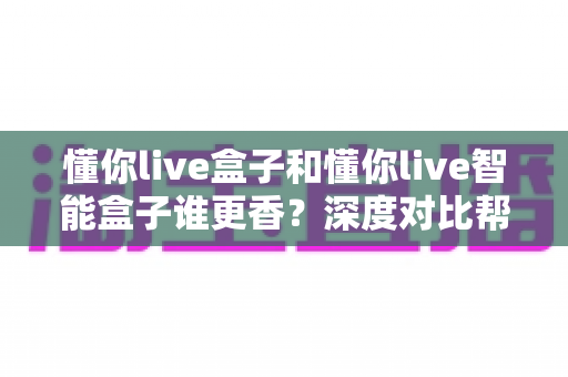 懂你live盒子和懂你live智能盒子谁更香?深度对比帮你选出最适合的家庭观影神器 懂你live盒子和懂你live智能盒子谁更香?深度对比帮你选出最适合的家庭观影神器