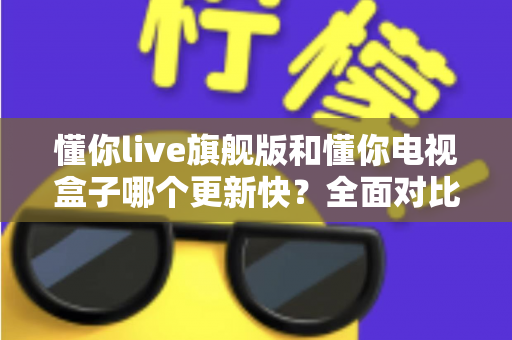 懂你live旗舰版和懂你电视盒子哪个更新快?全面对比解析帮你选对观看设备 懂你live旗舰版和懂你电视盒子哪个更新快?全面对比解析帮你选对观看设备