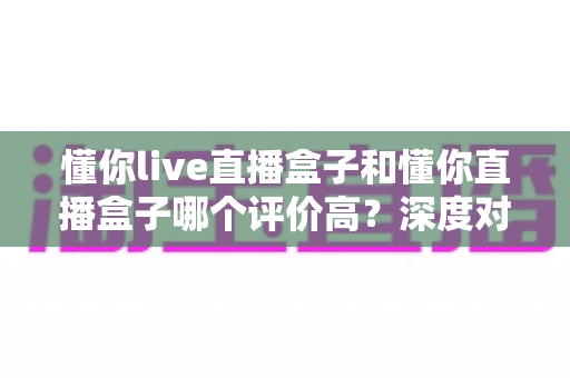 懂你live直播盒子和懂你直播盒子哪个评价高?深度对比评测与选购避坑指南 懂你live直播盒子和懂你直播盒子哪个评价高?深度对比评测与选购避坑指南