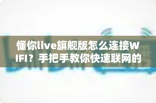 懂你live旗舰版怎么连接WIFI？手把手教你快速联网的完整攻略