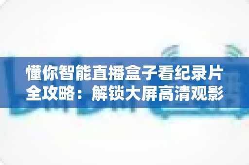 懂你智能直播盒子看纪录片全攻略：解锁大屏高清观影新体验，畅享知识盛宴