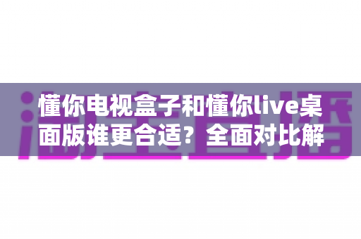 懂你电视盒子和懂你live桌面版谁更合适?全面对比解析帮你选出最佳选择 懂你电视盒子和懂你live桌面版谁更合适?全面对比解析帮你选出最佳选择