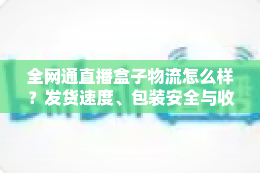全网通直播盒子物流怎么样?发货速度、包装安全与收货体验一文讲透 全网通直播盒子物流怎么样?发货速度、包装安全与收货体验一文讲透