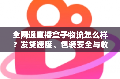 全网通直播盒子物流怎么样？发货速度、包装安全与收货体验一文讲透